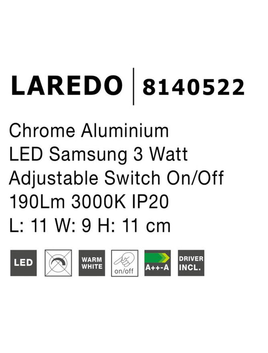 LAREDO Chrome Aluminium
Adjustable
Switch On/Off 
LED Samsung 3 Watt
190Lm 3000K IP20
L: 11 W: 9 H: 11 cm Rotating & Adjustable