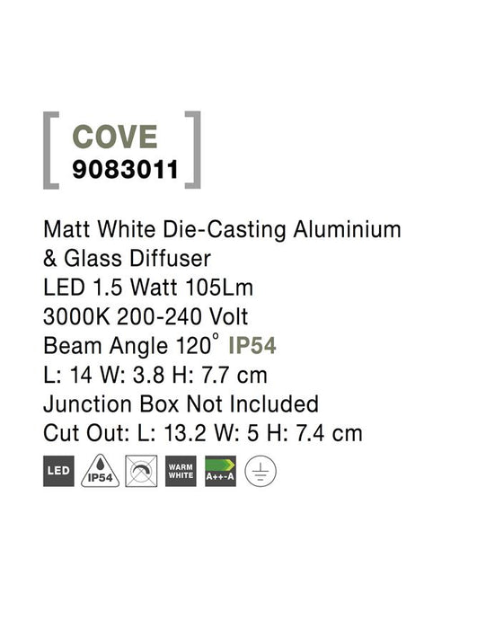 COVE Matt White Die-Casting Aluminium & Glass Diffuser LED 1.5 Watt 105Lm 3000K 200-240 Volt
Beam Angle 120o IP54 L: 14 W: 3.8 H: 7.7 cm Junction Box Not Included Cut Out: L: 13.2 W: 5 H: 7.4 cm