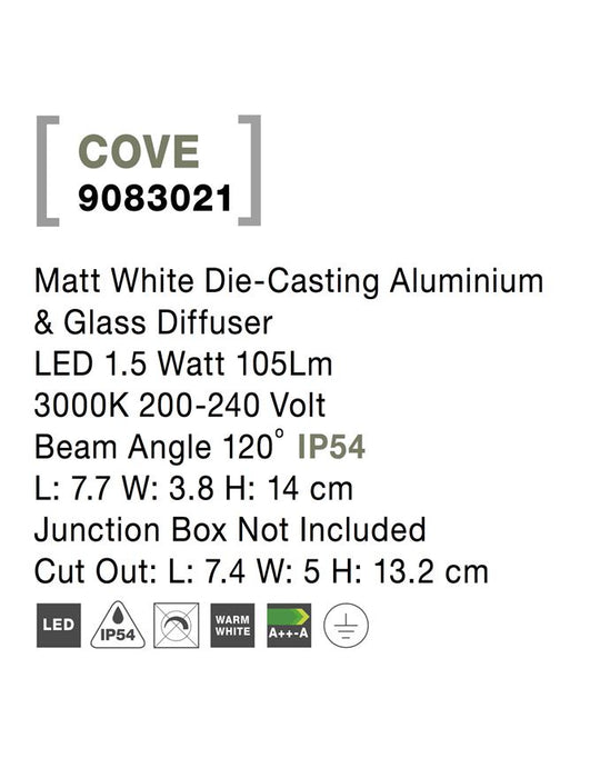 COVE Matt White Die-Casting Aluminium & Glass Diffuser LED 1.5 Watt 105Lm 3000K 200-240 Volt
Beam Angle 120o IP54 L: 7.7 W: 3.8 H: 14 cm Junction Box Not Included Cut Out: L: 7.4 W: 5 H: 13.2 cm